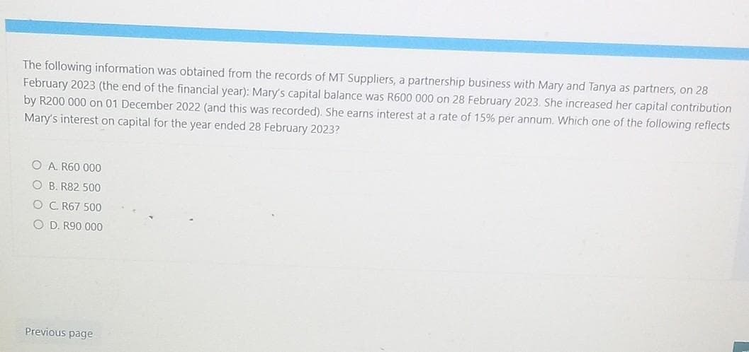 The following information was obtained from the records of MT Suppliers, a partnership business with Mary and Tanya as partners, on 28
February 2023 (the end of the financial year): Mary's capital balance was R600 000 on 28 February 2023. She increased her capital contribution
by R200 000 on 01 December 2022 (and this was recorded). She earns interest at a rate of 15% per annum. Which one of the following reflects
Mary's interest on capital for the year ended 28 February 2023?
O A. R60 000
OB. R82 500
O C. R67 500
OD. R90 000
Previous page
