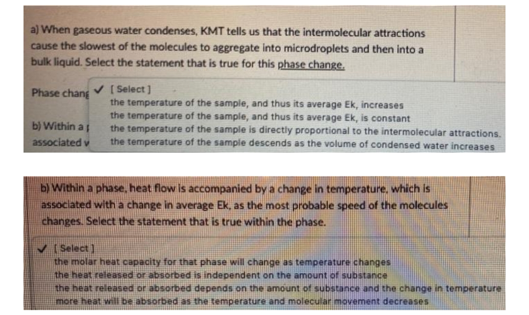 a) When gaseous water condenses, KMT tells us that the intermolecular attractions
cause the slowest of the molecules to aggregate into microdroplets and then into a
bulk liquid. Select the statement that is true for this phase change.
Phase chang V [Select ]
the temperature of the sample, and thus its average Ek, increases
the temperature of the sample, and thus its average Ek, is constant
the temperature of the sample is directly proportional to the intermolecular attractions.
the temperature of the sample descends as the volume of condensed water increases
b) Within a
associated v
b) Within a phase, heat flow is accompanied by a change in temperature, which is
associated with a change in average Ek, as the most probable speed of the molecules
changes. Select the statement that is true within the phase.
V (Select]
the molar heat capacity for that phase will change as temperature changes
the heat released or absorbed is independent on the amount of substance
the heat released or absorbed depends on the amount of substance and the change in temperature
more heat will be absorbed as the temperature and molecular movement decreases
