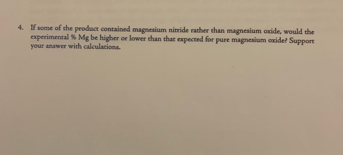 4. If some of the product contained magnesium nitride rather than magnesium oxide, would the
experimental % Mg be higher or lower than that expected for pure magnesium oxide? Support
your answer with calculations.
