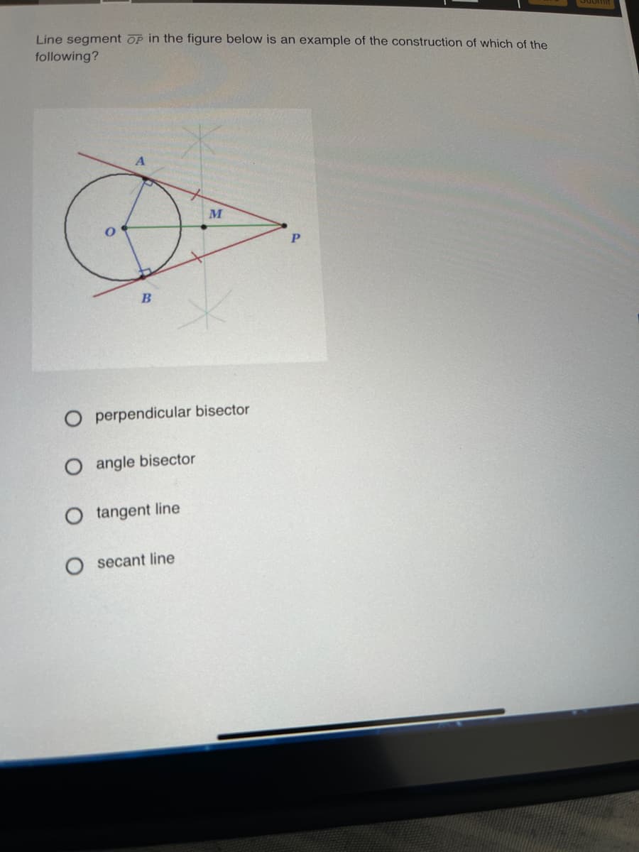 Line segment OP in the figure below is an example of the construction of which of the
following?
M
B
O perpendicular bisector
O angle bisector
O tangent line
secant line
