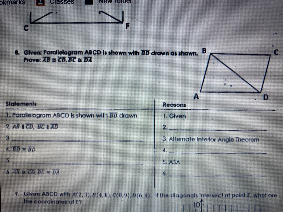 okmarks
Classes
8. Glven: Parallelogram ABCD Is shown wilh BD drawn as shown,
Prove: AB a CD, BC DA
Slalements
Reasons
1. Paralielogram ABCD Is shown wilth 7D drawn
1. Glven
2. AR | CD, BC 1I AD
2.
3.
3. Allernate Interior Angle Theorem
4. TD D
5.
5. ASA
6. A a CD. DC DA
6.
2. Given ABCD with A(2, 3), D(4,0),C(0.9), D(6,4). If the diagonals Intersect at point E, what are
the coordinales of E?
10
B.

