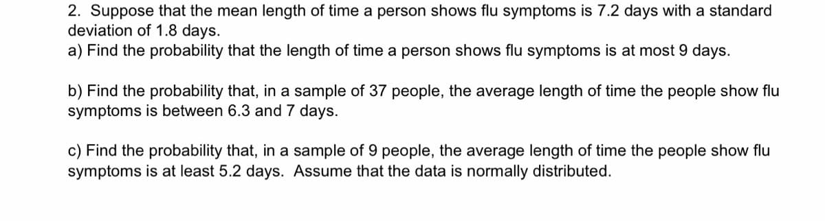 2. Suppose that the mean length of time a person shows flu symptoms is 7.2 days with a standard
deviation of 1.8 days.
a) Find the probability that the length of time a person shows flu symptoms is at most 9 days.
b) Find the probability that, in a sample of 37 people, the average length of time the people show flu
symptoms is between 6.3 and 7 days.
c) Find the probability that, in a sample of 9 people, the average length of time the people show flu
symptoms is at least 5.2 days. Assume that the data is normally distributed.
