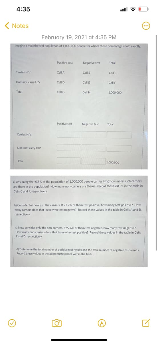4:35
ll
( Notes
February 19, 2021 at 4:35 PM
Imagine a hypothetical population of 1,000,000 people for whom these percentages hold exactly.
Positive test
Negative test
Total
Carries HIV
Cell A
Cell B
Cell C
Does not carry HIV
Cell D
Cell E
Cell F
Total
Cell G
Cell H
1,000,000
Positive test
Negative test
Total
Carries HIV
Does not carry HIV
Total
1,000,000
a) Assuming that 0.5% of the population of 1,000,000 people carries HIV, how many such carriers
are there in the population? How many non-carriers are there? Record these values in the table in
Cells C and F, respectively.
b) Consider for now just the carriers. If 97.7% of them test positive, how many test positive? How
many carriers does that leave who test negative? Record these values in the table in Cells A and B,
respectively.
c) Now consider only the non-carriers. If 92.6% of them test negative, how many test negative?
How many non-carriers does that leave who test positive? Record these values in the table in Cells
E and D, respectively.
d) Determine the total number of positive test results and the total number of negative test results.
Record these values in the appropriate places within the table.
