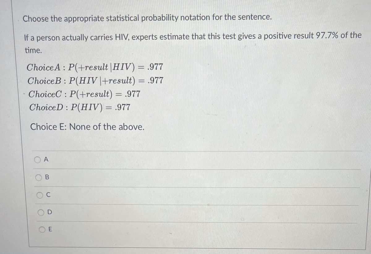 Choose the appropriate statistical probability notation for the sentence.
If a person actually carries HIV, experts estimate that this test gives a positive result 97.7% of the
time.
ChoiceA : P(+result |HIV) = .977
ChoiceB : P(HIV |+result) = .977
ChoiceC : P(+result) = .977
ChoiceD : P(HIV) = .977
Choice E: None of the above.
A
C
