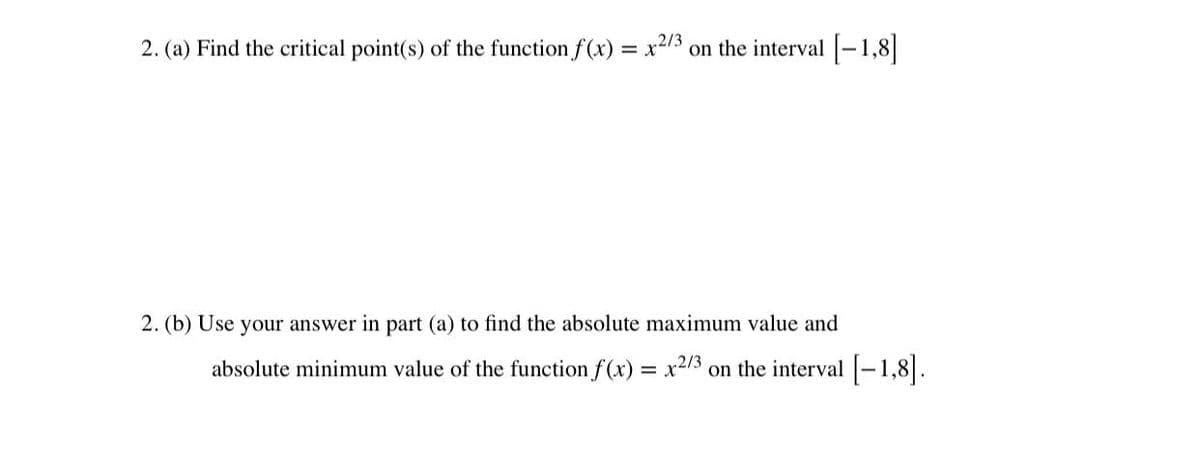 2. (a) Find the critical point(s) of the function f(x) = x2/3
on the interval -1,8|
2. (b) Use your answer in part (a) to find the absolute maximum value and
absolute minimum value of the function f(x) = x2/3
on the interval -1,8|.
