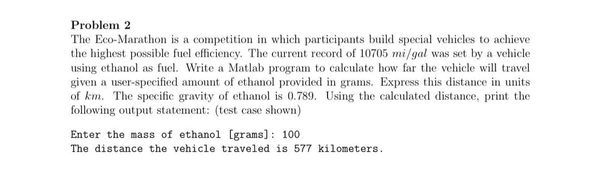 Problem 2
The Eco-Marathon is a competition in which participants build special vehicles to achieve
the highest possible fuel efficiency. The current record of 10705 mi/gal was set by a vehicle
using ethanol as fuel. Write a Matlab program to calculate how far the vehicle will travel
given a user-specified amount of ethanol provided in grams. Express this distance in units
of km. The specific gravity of ethanol is 0.789. Using the calculated distance, print the
following output statement: (test case shown)
Enter the mass of ethanol [grams] : 100
The distance the vehicle traveled is 577 kilometers.

