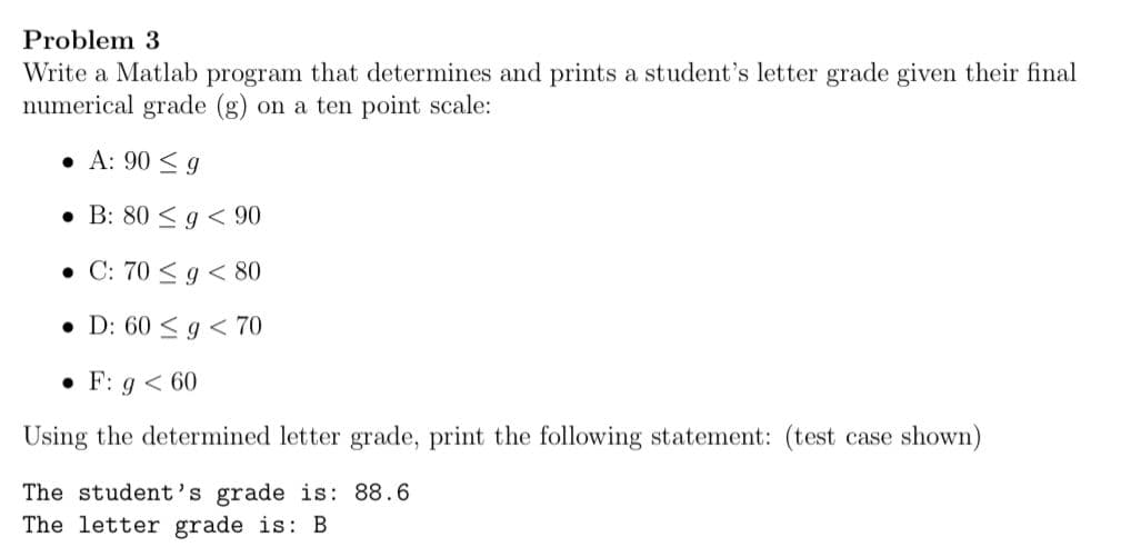 Problem 3
Write a Matlab program that determines and prints a student's letter grade given their final
numerical grade (g) on a ten point scale:
• A: 90 < g
• B: 80 < g < 90
• C: 70 < g < 80
• D: 60 < g < 70
• F: g < 60
Using the determined letter grade, print the following statement: (test case shown)
The student's grade is: 88.6
The letter grade is: B
