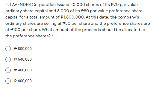 2. LAVENDER Corporation issued 20,000 shares of its P70 par value
ordinary share capital and 8,000 of its P80 par value preference share
capital for a total amount of P1,800,000. At this date, the company's
ordinary shares are selling at P80 per share and the preference shares are
at P100 per share. What amount of the proceeds should be allocated to
the preference shares? *
P 800,000
9 640,000
400,000
9 600,000
