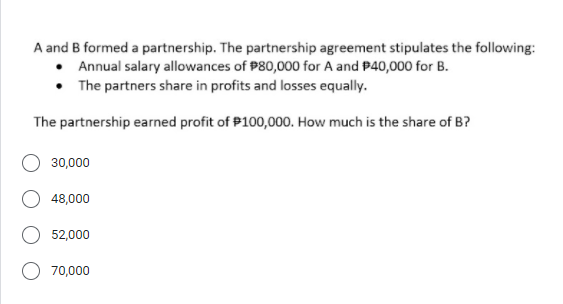 A and B formed a partnership. The partnership agreement stipulates the following:
• Annual salary allowances of P80,000 for A and P40,000 for B.
• The partners share in profits and losses equally.
The partnership earned profit of P100,000. How much is the share of B?
30,000
48,000
52,000
70,000
