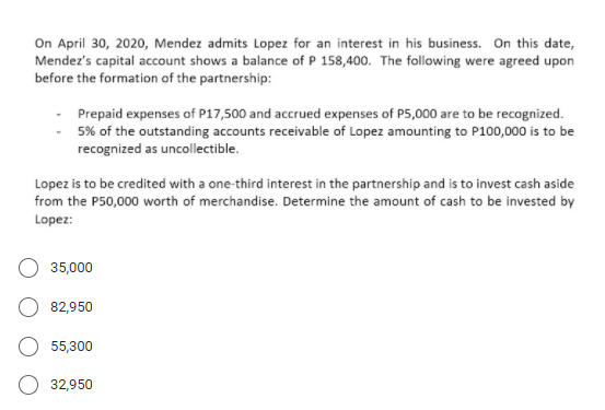 On April 30, 2020, Mendez admits Lopez for an interest in his business. On this date,
Mendez's capital account shows a balance of P 158,400. The following were agreed upon
before the formation of the partnership:
Prepaid expenses of P17,500 and accrued expenses of P5,000 are to be recognized.
5% of the outstanding accounts receivable of Lopez amounting to P100,000 is to be
recognized as uncollectible.
Lopez is to be credited with a one-third interest in the partnership and is to invest cash aside
from the P50,000 worth of merchandise. Determine the amount of cash to be invested by
Lopez:
35,000
82,950
55,300
32,950
