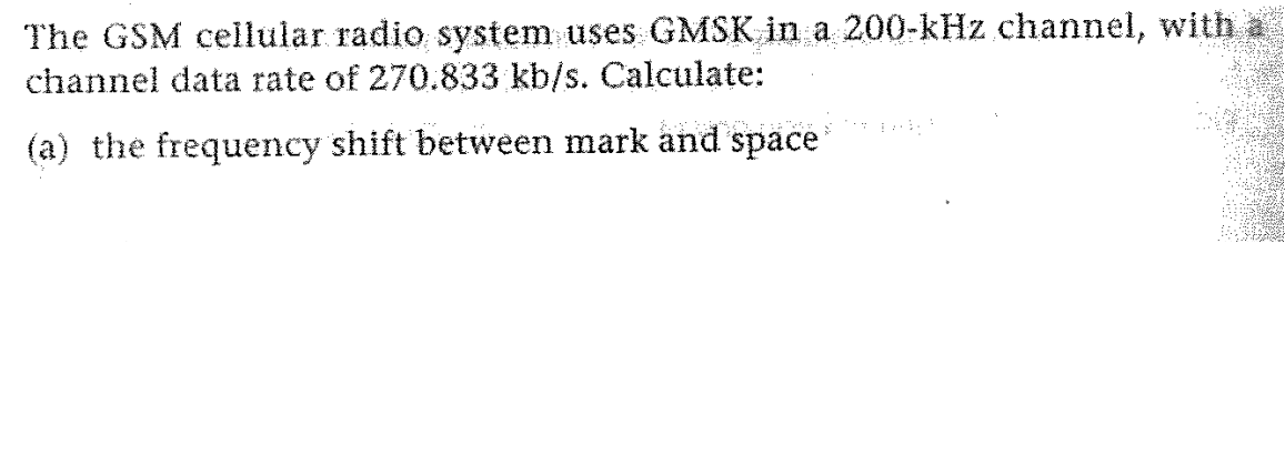 The GSM cellular radio system uses GMSK in a 200-kHz channel, with a
channel data rate of 270.833 kb/s. Calculate:
(a) the frequency shift between mark and space