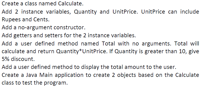 Create a class named Calculate.
Add 2 instance variables, Quantity and UnitPrice. UnitPrice can include
Rupees and Cents.
Add a no-argument constructor.
Add getters and setters for the 2 instance variables.
Add a user defined method named Total with no arguments. Total will
calculate and return Quantity*UnitPrice. If Quantity is greater than 10, give
5% discount.
Add a user defined method to display the total amount to the user.
Create a Java Main application to create 2 objects based on the Calculate
class to test the program.
