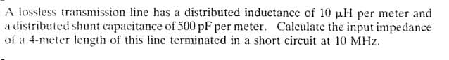 A lossless transmission line has a distributed inductance of 10 pH per meter and
a distributed shunt capacitance of 500 pF per meter. Calculate the input impedance
of a 4-meter length of this line terminated in a short circuit at 10 MHz.