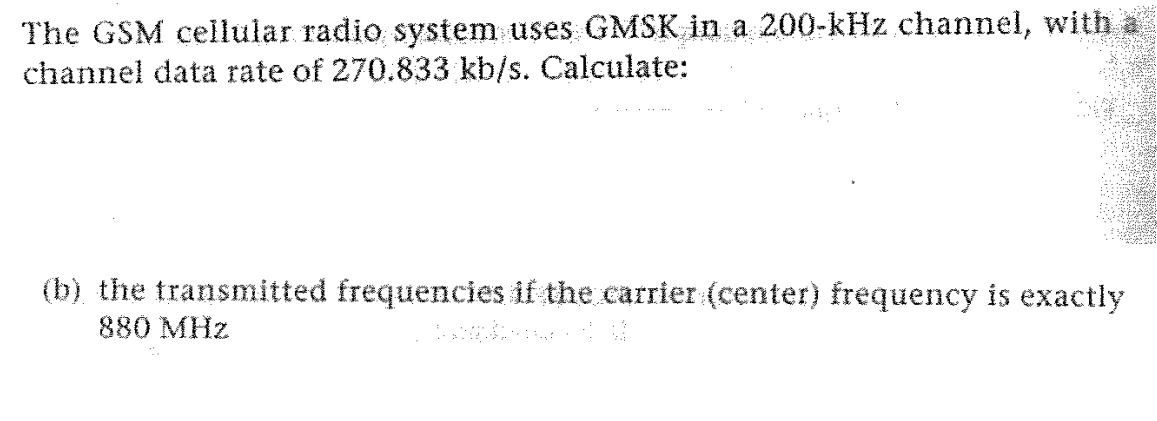 The GSM cellular radio system uses GMSK in a 200-kHz channel, with a
channel data rate of 270.833 kb/s. Calculate:
(b) the transmitted frequencies if the carrier (center) frequency is exactly
Doorplant M
880 MHz