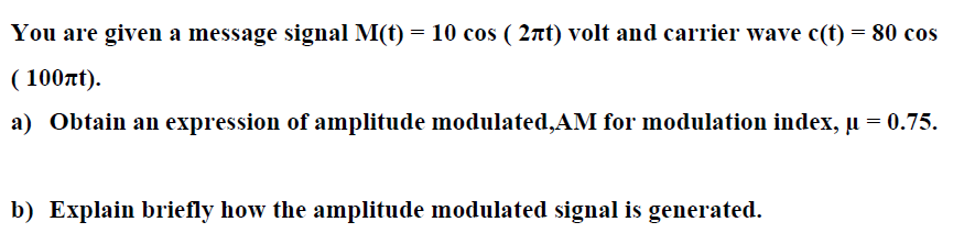 You are given a message signal M(t) = 10 cos ( 2nt) volt and carrier wave c(t) = 80 cos
( 100nt).
a) Obtain an expression of amplitude modulated,AM for modulation index, µ = 0.75.
b) Explain briefly how the amplitude modulated signal is generated.
