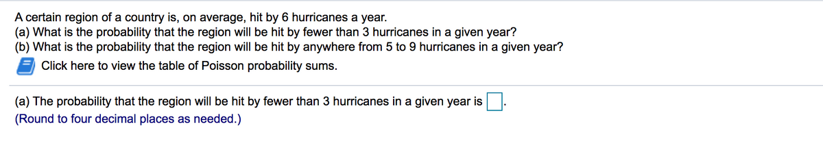 A certain region of a country is, on average, hit by 6 hurricanes a year.
(a) What is the probability that the region will be hit by fewer than 3 hurricanes in a given year?
(b) What is the probability that the region will be hit by anywhere from 5 to 9 hurricanes in a given year?
Click here to view the table of Poisson probability sums.
(a) The probability that the region will be hit by fewer than 3 hurricanes in a given year is
(Round to four decimal places as needed.)
