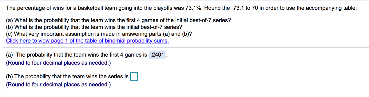 The percentage of wins for a basketball team going into the playoffs was 73.1%. Round the 73.1 to 70 in order to use the accompanying table.
(a) What is the probability that the team wins the first 4 games of the initial best-of-7 series?
(b) What is the probability that the team wins the initial best-of-7 series?
(c) What very important assumption is made in answering parts (a) and (b)?
Click here to view page 1 of the table of binomial probability sums.
(a) The probability that the team wins the first 4 games is .2401.
(Round to four decimal places as needed.)
(b) The probability that the team wins the series is
(Round to four decimal places as needed.)
