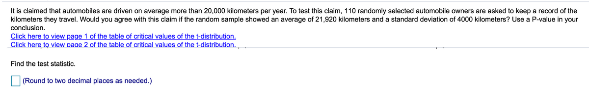 It is claimed that automobiles are driven on average more than 20,000 kilometers per year. To test this claim, 110 randomly selected automobile owners are asked to keep a record of the
kilometers they travel. Would you agree with this claim if the random sample showed an average of 21,920 kilometers and a standard deviation of 4000 kilometers? Use a P-value in your
conclusion.
Click here to view page 1 of the table of critical values of the t-distribution.
Click here to view page 2 of the table of critical values of the t-distribution.
Find the test statistic.
(Round to two decimal places as needed.)
