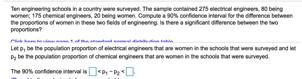 Ten engineering schools in a country were surveyed. The sample contained 275 electrical engineers, 80 being
women; 175 chemical engineers, 20 being women. Compute a 90% confidence interval for the difference between
the proportions of women in these two fields of engineering. Is there a significant difference between the two
proportions?
Click hero to view nage 1 of the standard normal distribution table
Let p, be the population proportion of electrical engineers that are women in the schools that were surveyed and let
P2 be the population proportion of chemical engineers that are women in the schools that were surveyed.
The 90% confidence interval is
|<P1 - P2 <
