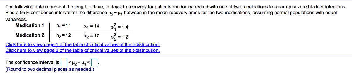 The following data represent the length of time, in days, to recovery for patients randomly treated with one of two medications to clear up severe bladder infections.
Find a 95% confidence interval for the difference u, - H, between in the mean recovery times for the two medications, assuming normal populations with equal
variances.
Medication 1
n, = 11
x1 = 14
= 1.4
Medication 2
n2 = 12
X2 =
= 17
2
= 1.2
S
Click here to view page 1 of the table of critical values of the t-distribution.
Click here to view page 2 of the table of critical values of the t-distribution.
The confidence interval is
(Round to two decimal places as needed.)
