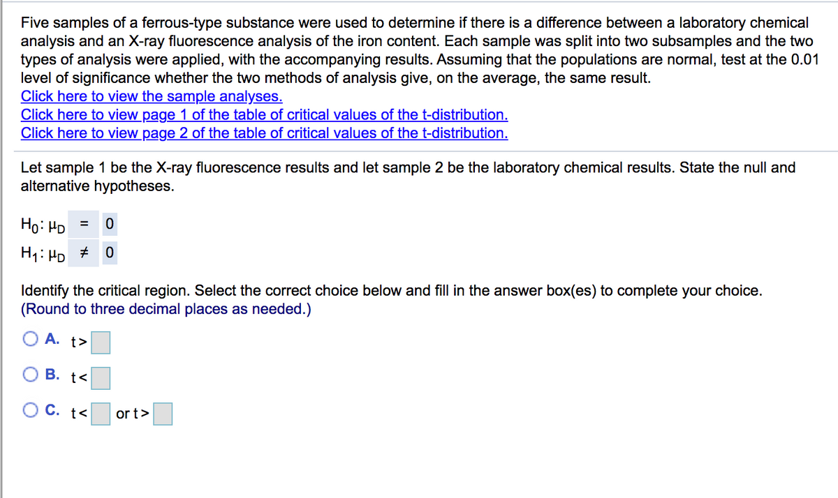 Five samples of a ferrous-type substance were used to determine if there is a difference between a laboratory chemical
analysis and an X-ray fluorescence analysis of the iron content. Each sample was split into two subsamples and the two
types of analysis were applied, with the accompanying results. Assuming that the populations are normal, test at the 0.01
level of significance whether the two methods of analysis give, on the average, the same result.
Click here to view the sample analyses.
Click here to view page 1 of the table of critical values of the t-distribution.
Click here to view page 2 of the table of critical values of the t-distribution.
Let sample 1 be the X-ray fluorescence results and let sample 2 be the laboratory chemical results. State the null and
alternative hypotheses.
Ho: HD
%3D
H1: HD
Identify the critical region. Select the correct choice below and fill in the answer box(es) to complete your choice.
(Round to three decimal places as needed.)
A. t>
В. t<
O C. t<
or t>
