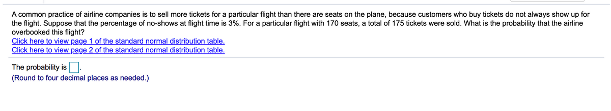 A common practice of airline companies is to sell more tickets for a particular flight than there are seats on the plane, because customers who buy tickets do not always show up for
the flight. Suppose that the percentage of no-shows at flight time is 3%. For a particular flight with 170 seats, a total of 175 tickets were sold. What is the probability that the airline
overbooked this flight?
Click here to view page 1 of the standard normal distribution table.
Click here to view page 2 of the standard normal distribution table.
The probability is
(Round to four decimal places as needed.)
