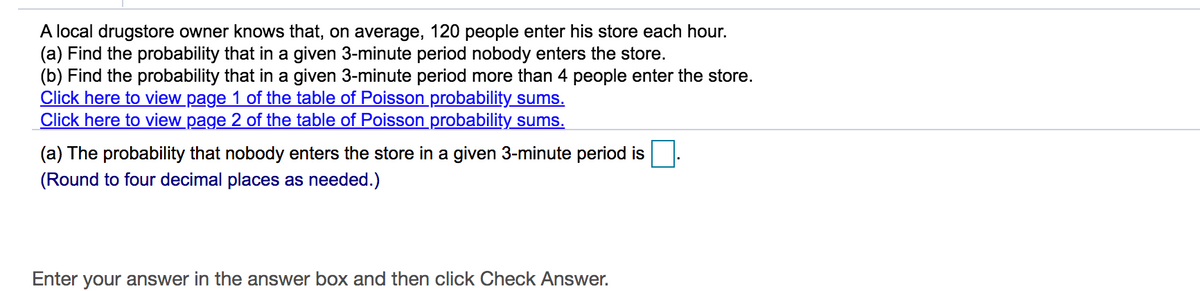 A local drugstore owner knows that, on average, 120 people enter his store each hour.
(a) Find the probability that in a given 3-minute period nobody enters the store.
(b) Find the probability that in a given 3-minute period more than 4 people enter the store.
Click here to view page 1 of the table of Poisson probability sums.
Click here to view page 2 of the table of Poisson probability sums.
(a) The probability that nobody enters the store in a given 3-minute period is
(Round to four decimal places as needed.)
Enter your answer in the answer box and then click Check Answer.
