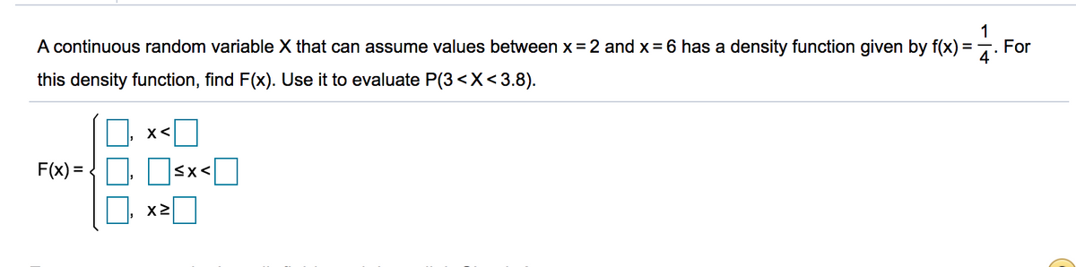 A continuous random variable X that can assume values between x = 2 and x = 6 has a density function given by f(x)
1
For
this density function, find F(x). Use it to evaluate P(3 <X<3.8).
O x<O
F(x) = D Osx<I
x2
