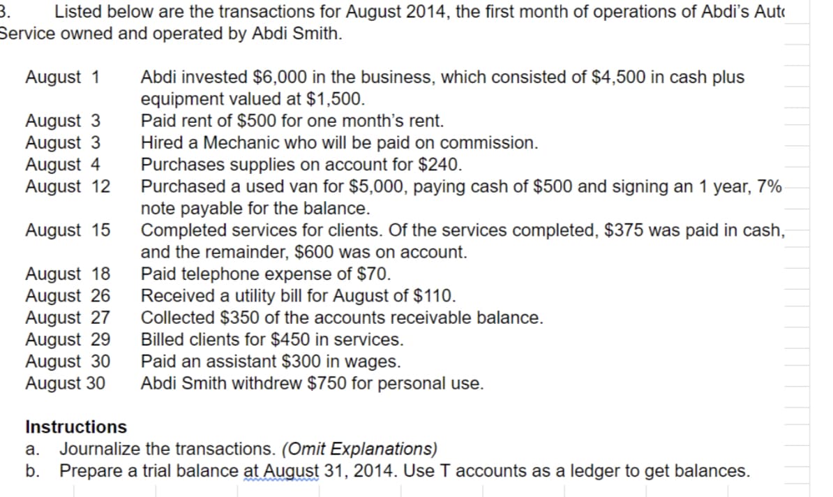 Listed below are the transactions for August 2014, the first month of operations of Abdi's Auto
Service owned and operated by Abdi Smith.
Abdi invested $6,000 in the business, which consisted of $4,500 in cash plus
equipment valued at $1,500.
Paid rent of $500 for one month's rent.
Hired a Mechanic who will be paid on commission.
Purchases supplies on account for $240.
Purchased a used van for $5,000, paying cash of $500 and signing an 1 year, 7%
note payable for the balance.
Completed services for clients. Of the services completed, $375 was paid in cash,
and the remainder, $600 was on account.
Paid telephone expense of $70.
Received a utility bill for August of $110.
Collected $350 of the accounts receivable balance.
Billed clients for $450 in services.
Paid an assistant $300 in wages.
Abdi Smith withdrew $750 for personal use.
August 1
August 3
August 3
August 4
August 12
August 15
August 18
August 26
August 27
August 29
August 30
August 30
Instructions
Journalize the transactions. (Omit Explanations)
b. Prepare a trial balance at August 31, 2014. Use T accounts as a ledger to get balances.
а.
