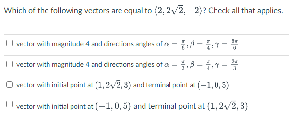 Which of the following vectors are equal to (2, 2/2, -2)? Check all that applies.
vector with magnitude 4 and directions angles of a =, B = 4,=
6.
O vector with magnitude 4 and directions angles of a = ,B = , =
3
vector with initial point at (1, 2/2, 3) and terminal point at (-1,0,5)
vector with initial point at (-1,0, 5) and terminal point at (1, 2/2, 3)
