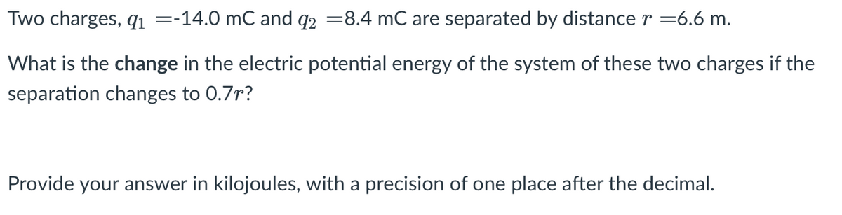 Two charges, qi =-14.0 mC and q2 =8.4 mC are separated by distance r =6.6 m.
What is the change in the electric potential energy of the system of these two charges if the
separation changes to 0.7r?
Provide your answer in kilojoules, with a precision of one place after the decimal.
