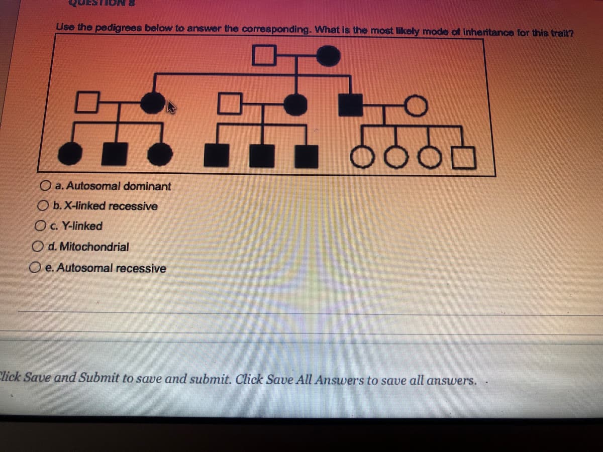 QUESTION &
Use the pedigrees below to answer the corresponding. What is the most likely mode of inheritance for this trait?
:
a. Autosomal dominant
b. X-linked recessive
c. Y-linked
Od. Mitochondrial
Oe. Autosomal recessive
ܐܘܘܘ
5
Click Save and Submit to save and submit. Click Save All Answers to save all answers. .