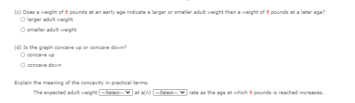 (c) Does a weight of 9 pounds at an early age indicate a larger or smaller adult weight than a weight of 9 pounds at a later age?
O larger adult weight
smaller adult weight
(d) Is the graph concave up or concave down?
O concave up
concave down
Explain the meaning of the concavity in practical terms.
The expected adult weight -Select--- v at a(n) --Select--
rate as the age at which 9 pounds is reached increases.
