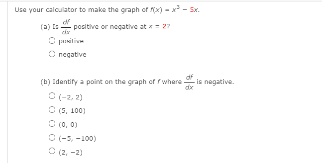 Use your calculator to make the graph of f(x) = x3 - 5x.
df
positive or negative at x = 2?
(a) Is-
O positive
negative
df
-is negative.
dx
(b) Identify a point on the graph of f where
O (-2, 2)
О (5, 100)
O (0, 0)
О (-5, -100)
О (2, -2)
