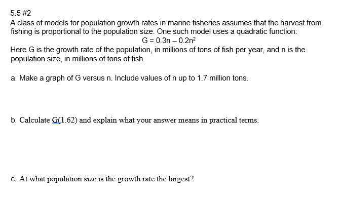 5.5 #2
A class of models for population growth rates in marine fisheries assumes that the harvest from
fishing is proportional to the population size. One such model uses a quadratic function:
G = 0.3n – 0.2n²
Here G is the growth rate of the population, in millions of tons of fish per year, and n is the
population size, in millions of tons of fish.
a. Make a graph of G versus n. Include values of n up to 1.7 million tons.
b. Calculate G(1.62) and explain what your answer means in practical terms.
C. At what population size is the growth rate the largest?
