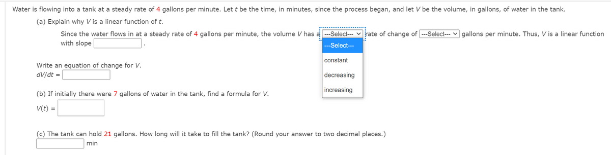 Water is flowing into a tank at a steady rate of 4 gallons per minute. Let t be the time, in minutes, since the process began, and let V be the volume, in gallons, of water in the tank.
(a) Explain why V is a linear function of t.
---Select--- v rate of change of ---Select--- v gallons per minute. Thus, V is a linear function
Since the water flows in at a steady rate of 4 gallons per minute, the volume V has
with slope
---Select---
constant
Write an equation of change for V.
dV/dt =
decreasing
increasing
(b) If initially there were 7 gallons of water in the tank, find a formula for V.
V(t) =
(c) The tank can hold 21 gallons. How long will it take to fill the tank? (Round your answer to two decimal places.)
min
