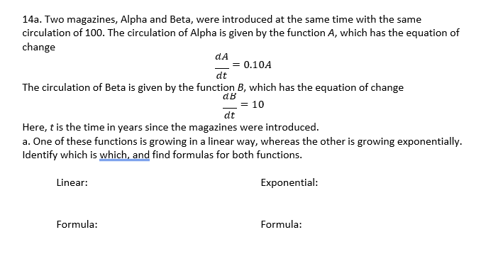 14a. Two magazines, Alpha and Beta, were introduced at the same time with the same
circulation of 100. The circulation of Alpha is given by the function A, which has the equation of
change
dA
= 0.10A
dt
The circulation of Beta is given by the function B, which has the equation of change
dB
= 10
dt
Here, t is the time in years since the magazines were introduced.
a. One of these functions is growing in a linear way, whereas the other is growing exponentially.
Identify which is which, and find formulas for both functions.
Linear:
Exponential:
Formula:
Formula:
