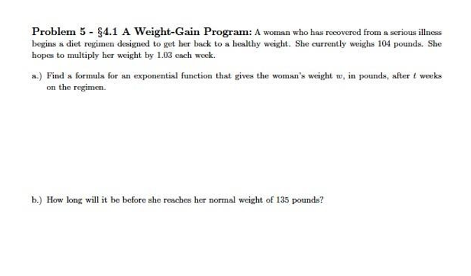 Problem 5 - 84.1 A Weight-Gain Program: A woman who has recovered from a serious illness
begins a diet regimen designed to get her back to a healthy weight. She currently weighs 104 pounds. She
hopes to multiply her weight by 1.03 each week.
a.) Find a formula for an exponential function that gives the woman's weight w, in pounds, after t weeks
on the regimen.
b.) How long will it be before she reaches her normal weight of 135 pounds?
