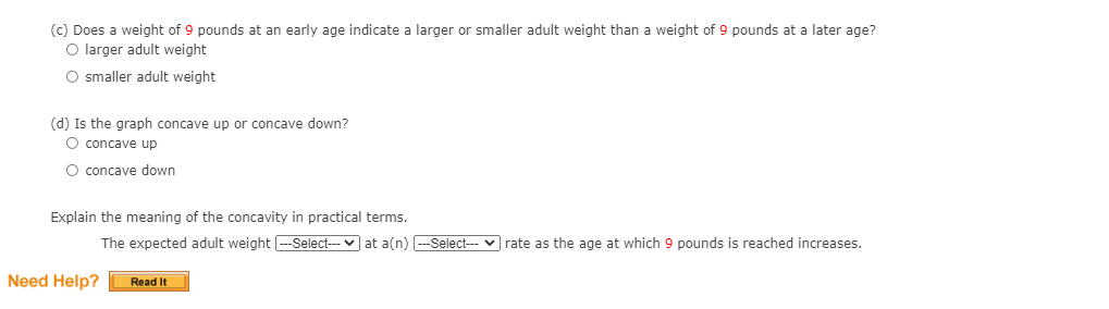 (C) Does a weight of 9 pounds at an early age indicate a larger or smaller adult weight than a weight of 9 pounds at a later age?
O larger adult weight
O smaller adult weight
(d) Is the graph concave up or concave down?
O concave up
O concave down
Explain the meaning of the concavity in practical terms.
The expected adult weight -Select--- v at a(n) -Select-- v rate as the age at which 9 pounds is reached increases.
Need Help?
Read It
