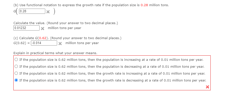 (b) Use functional notation to express the growth rate if the population size is 0.28 million tons.
G0.28
|× )
Calculate the value. (Round your answer to two decimal places.)
0.01232
x million tons per year
(c) Calculate G(0.62). (Round your answer to two decimal places.)
G(0.62) = -0.014
x million tons per year
Explain in practical terms what your answer means.
If the population size is 0.62 million tons, then the population is increasing at a rate of 0.01 million tons per year.
If the population size is 0.62 million tons, then the population is decreasing at a rate of 0.01 million tons per year.
If the population size is 0.62 million tons, then the growth rate is increasing at a rate of 0.01 million tons per year.
If the population size is 0.62 million tons, then the growth rate is decreasing at a rate of 0.01 million tons per year.
