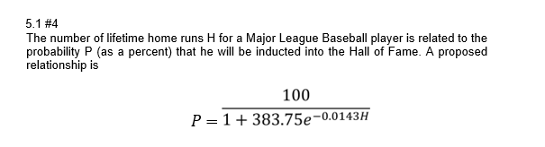 5.1 #4
The number of lifetime home runs H for a Major League Baseball player is related to the
probability P (as a percent) that he will be inducted into the Hall of Fame. A proposed
relationship is
100
P = 1+ 383.75e-0.0143H
