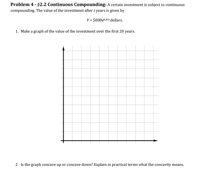 Problem 4 - $2.2 Continuous Compounding: A certain investment is subject to continuous
compounding. The value of the investment after t years is given by
V = 5000e0.05t dollars.
1. Make a graph of the value of the investment over the first 20 years.
2. Is the graph concave up or concave down? Explain in practical terms what the concavity means.
