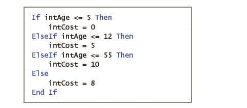 If intAge <= 5 Then
intCost
ElseIf intAge <= 12 Then
intCost = 5
ElseIf intAge <= 55 Then
intCost = 10
%3D
Else
intCost
End If
