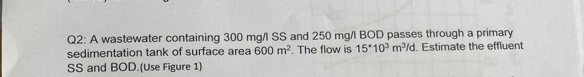 Q2: A wastewater containing 300 mg/l SS and 250 mg/l BOD passes through a primary
sedimentation tank of surface area 600 m². The flow is 15*103 m³/d. Estimate the effluent
SS and BOD. (Use Figure 1)