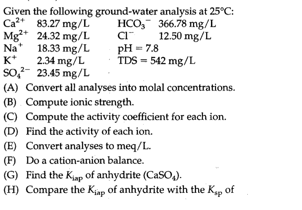 Given the following ground-water analysis at 25°C:
Ca?+ 83.27 mg/L
Mg?+ 24.32 mg/L
Na+
K*
So?- 23.45 mg/L
HCO, 366.78 mg/L
12.50 mg/L
18.33 mg/L
2.34 mg/L
pH = 7.8
TDS = 542 mg/L
%3D
(A) Convert all analyses into molal concentrations.
(B) . Compute ionic strength.
(C) Compute the activity coefficient for each ion.
(D) Find the activity of each ion.
(E) Convert analyses to meq/L.
(F) Do a cation-anion balance.
(G) Find the Kiap of anhydrite (CaSO4).
(H) Compare the Kjap of anhydrite with the Kgp of
