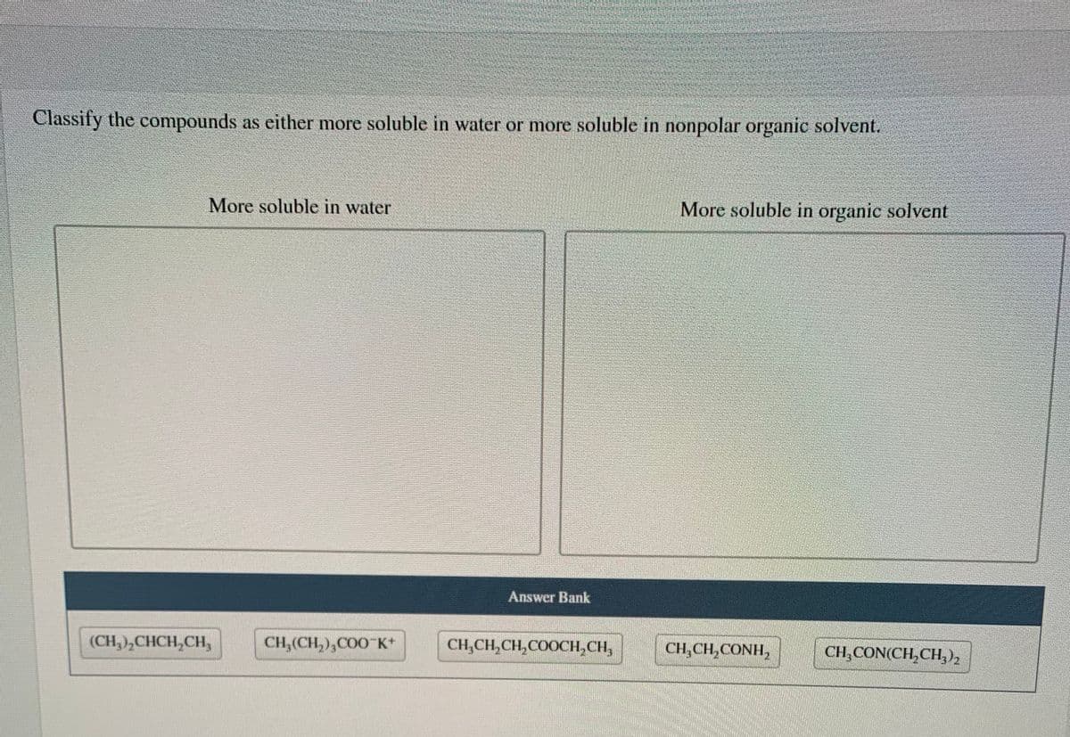 Classify the compounds as either more soluble in water or more soluble in nonpolar organic solvent.
More soluble in water
More soluble in organic solvent
Answer Bank
(CH,),CHCH,CH,
CH,(CH,),COO K*
CH,CH,CH,COOCH,CH,
CH,CH,CONH,
CH,CON(CH,CH,)2
