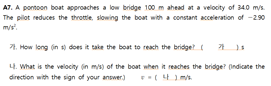 A7. A pontoon boat approaches a low bridge 100 m ahead at a velocity of 340 mys.
The pilot reduces the throttie, slowing the boat with a constant acceleration of -290
m/s".
1. How long (in dors it take the boat to reach the bridge
4. What is the velocity (in mis) of the boat when it reaches the bridge? (indicate the
direction with the sign of your answer) ( )m
