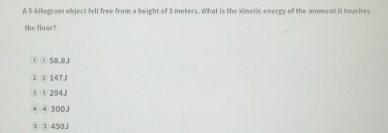 A 5-kilogram object fell free from a height of 3 meters. What is the kinetic energy of the moment it touches
the floor?
10 58.8J
2 2 147J
3 3 294J
4 4 300J
5.
5 450J
