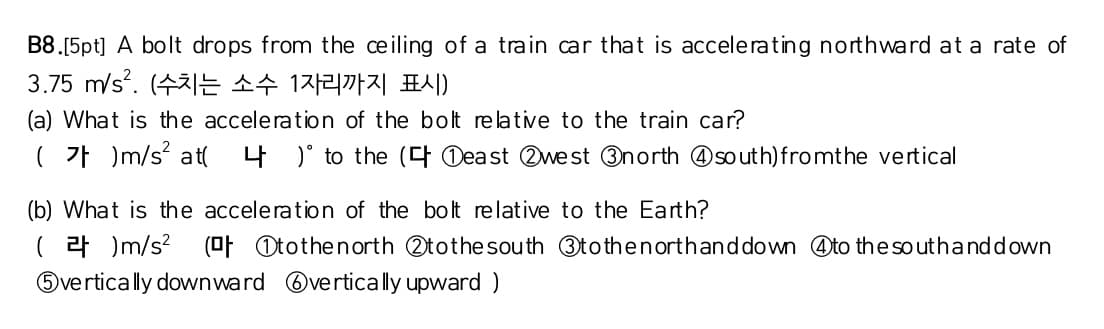 B8.[5pt] A bolt drops from the ceiling of a train car that is accelerating northward at a rate of
3.75 m/s?. (수치는 소수 1자리까지 표시)
(a) What is the acceleration of the bolt re lative to the train car?
(가 )m/s? at(
4 )' to the (4 Deast 2west 3north @so uth)fromthe vertical
(b) What is the acceleration of the bolt relative to the Earth?
( 2 )m/s? (OF Otothenorth Otothe south 3tothenorthanddown @to the so uthanddown
Overtically downward Overtically upward )

