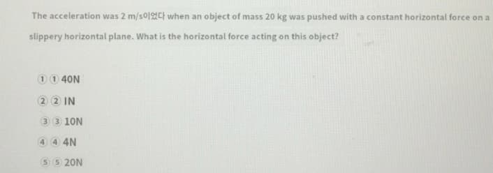The acceleration was 2 m/s0I2Ct when an object of mass 20 kg was pushed with a constant horizontal force on a
slippery horizontal plane. What is the horizontal force acting on this object?
00 40N
2 2 IN
3 3 10N
4 4 4N
5 5 20N
